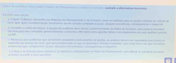 Sobre os conceitos relacionados à Matriz de Planejamento e a Matriz de Achados, assinale a alternativa incorreta.
Escolha uma opção
a. O item "Critérios", presente nas Matrizes de Planejamento e de Achados, deve ser definido para as quatro variáveis da sintaxe de
risco que, após a evidenciação, transforma-se em achado completo (causas, situação encontrada, consequências e impacto).
b. Durante a coleta de dados, a equipe de auditoria deve iniciar o preenchimento da Matriz de Achados, pois poderá encontrar
lacunas para seu completo preenchimento conforme a MP, bem como apontar falhas e incompletudes em suas análises prévias
na MP.
c. Na busca por auditorias que se tornem verdadeiros instrumentos de gestão, as análises devem ser expandidas para todos os
aspectos da sintaxe de risco, que será evidenciada no que se denomina "Achado Completo", que nada mais é do que encontrar
evidências que comprovem causas, situações encontradas, consequências e impactos.
d. A Matriz de Achado deve obedecer às diretrizes estabelecidas na Matriz de Planejamento, sem alterar ou substituir possíveis
achados durante a fase operativa.