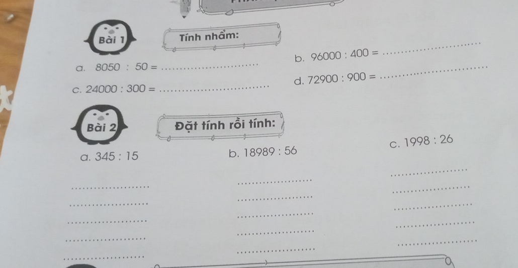 Tnh nhẩm: 
_ 
b. 96000:400=
a. 8050:50=
d. 72900:900=
_ 
C. 24000:300=
_ 
Bài 2 Đặt tính rồi tính: 
C. 1998:26
a. 345:15 b. 18989:56
_ 
_ 
_ 
_ 
_ 
_ 
_ 
_ 
_ 
_ 
_ 
_ 
_ 
_ 
_