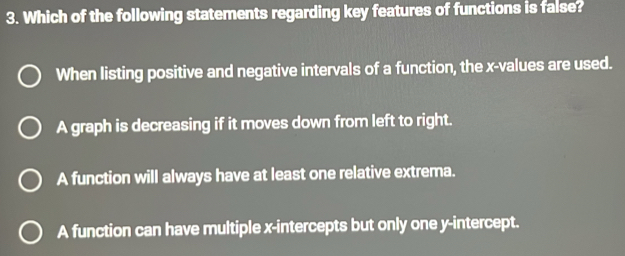 Which of the following statements regarding key features of functions is false?
When listing positive and negative intervals of a function, the x -values are used.
A graph is decreasing if it moves down from left to right.
A function will always have at least one relative extrema.
A function can have multiple x-intercepts but only one y-intercept.