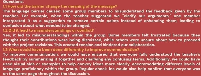 1.1 How did the barrier change the meaning of the message?
The language barrier caused some group members to misunderstand the feedback given by the
teacher. For example, when the teacher suggested we "clarify our arguments," one member
interpreted it as a suggestion to remove certain points instead of enhancing them, leading to
confusion about what needed to be changed.
1.2 Did it lead to misunderstandings or conflict?
Yes, it led to misunderstandings within the group. Some members felt frustrated because they
thought their contributions were being dismissed, while others were unsure about how to proceed
with the project revisions. This created tension and hindered our collaboration.
1.3 What could have been done differently to improve communication?
To improve communication, we could have ensured that everyone fully understood the teacher's
feedback by summarizing it together and clarifying any confusing terms. Additionally, we could have
used visual aids or examples to help convey ideas more clearly, accommodating different levels of
language proficiency within the group. Regular check-ins would also help confirm that everyone was
on the same page throughout the discussion.