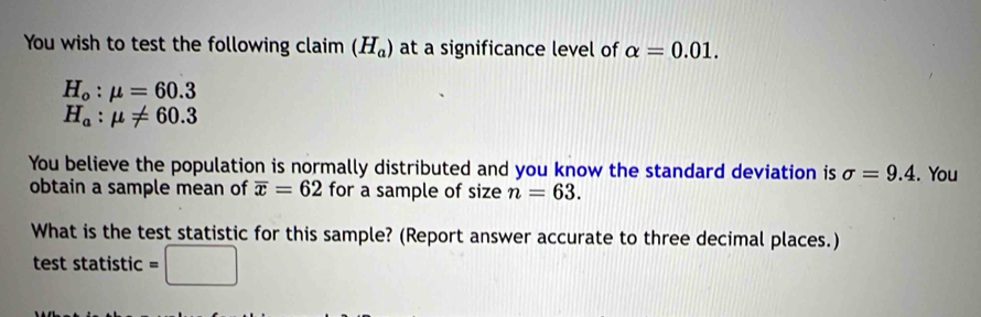 You wish to test the following claim (H_a) at a significance level of alpha =0.01.
H_o:mu =60.3
H_a:mu != 60.3
You believe the population is normally distributed and you know the standard deviation is sigma =9.4. You 
obtain a sample mean of overline x=62 for a sample of size n=63. 
What is the test statistic for this sample? (Report answer accurate to three decimal places.) 
test statistic =□