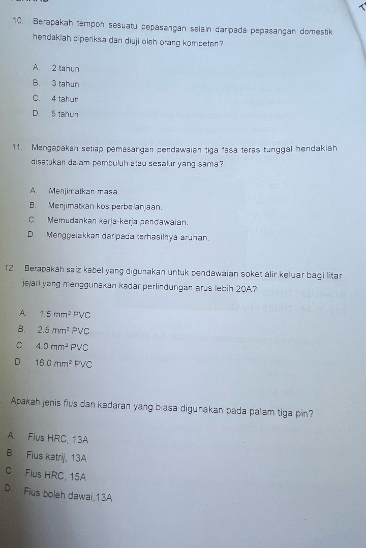 Berapakah tempoh sesuatu pepasangan selain daripada pepasangan domestik
hendaklah diperiksa dan diuji oleh orang kompeten?
A. 2 tahun
B. 3 tahun
C. 4 tahun
D. 5 tahun
11. Mengapakah setiap pemasangan pendawaian tiga fasa teras tunggal hendaklah
disatukan dalam pembuluh atau sesalur yang sama?
A. Menjimatkan masa.
B. Menjimatkan kos perbelanjaan.
C. Memudahkan kerja-kerja pendawaian.
D. Menggelakkan daripada terhasilnya aruhan.
12. Berapakah saiz kabel yang digunakan untuk pendawaian soket alir keluar bagi litar
jejari yang menggunakan kadar perlindungan arus lebih 20A?
A. 1.5mm^2PVC
B. 2.5mm^2PVC
C. 4.0mm^2PVC
D. 16.0mm^2PVC
Apakah jenis fius dan kadaran yang biasa digunakan pada palam tiga pin?
A. Fius HRC, 13A
B. Fius katrij, 13A
C. Fius HRC, 15A
D. Fius boleh dawai,13A