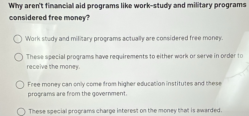 Why aren't financial aid programs like work-study and military programs
considered free money?
Work study and military programs actually are considered free money.
These special programs have requirements to either work or serve in order to
receive the money.
Free money can only come from higher education institutes and these
programs are from the government.
These special programs charge interest on the money that is awarded.