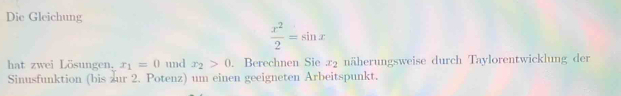 Die Gleichung
 x^2/2 =sin x
hat zwei Lösungen. x_1=0 und x_2>0. Berechnen Sie æ2 näherungsweise durch Taylorentwicklung der 
Sinusfunktion (bis zur 2. Potenz) um einen geeigneten Arbeitspunkt.