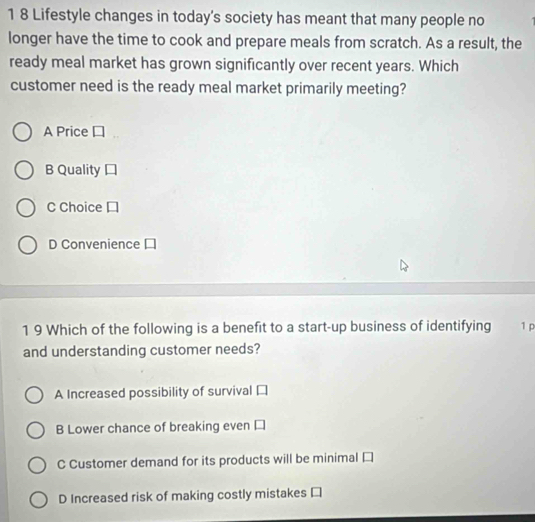 1 8 Lifestyle changes in today's society has meant that many people no
longer have the time to cook and prepare meals from scratch. As a result, the
ready meal market has grown significantly over recent years. Which
customer need is the ready meal market primarily meeting?
A Price
B Quality
C Choice
D Convenience
1 9 Which of the following is a benefit to a start-up business of identifying 1 p
and understanding customer needs?
A Increased possibility of survival
B Lower chance of breaking even
C Customer demand for its products will be minimal
D Increased risk of making costly mistakes