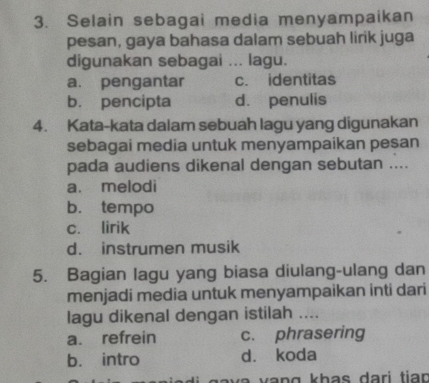 Selain sebagai media menyampaikan
pesan, gaya bahasa dalam sebuah lirik juga
digunakan sebagai ... lagu.
a. pengantar c. identitas
b. pencipta d. penulis
4. Kata-kata dalam sebuah lagu yang digunakan
sebagai media untuk menyampaikan pesan
pada audiens dikenal dengan sebutan ....
a. melodi
b. tempo
c. lirik
d. instrumen musik
5. Bagian lagu yang biasa diulang-ulang dan
menjadi media untuk menyampaikan inti dari
lagu dikenal dengan istilah ....
a. refrein c. phrasering
b. intro d. koda
h v v a n g khas dari tio