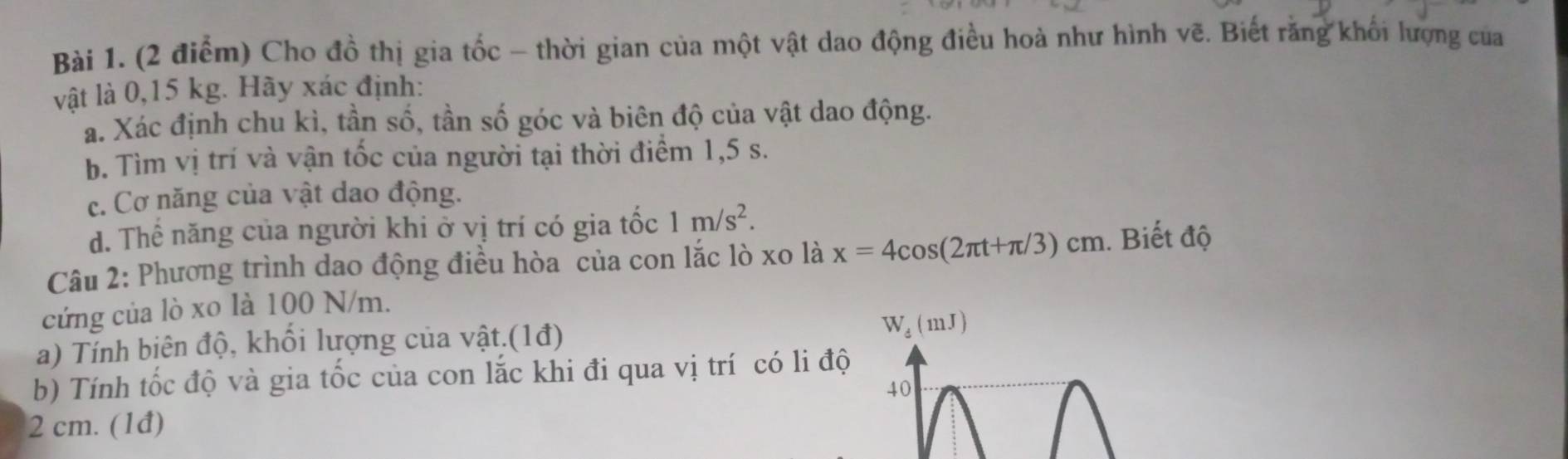 Cho đồ thị gia tốc - thời gian của một vật dao động điều hoà như hình vẽ. Biết răng khối lượng của 
vật là 0,15 kg. Hãy xác định: 
a. Xác định chu kì, tần số, tần số góc và biên độ của vật dao động. 
b. Tìm vị trí và vận tốc của người tại thời điểm 1,5 s. 
c. Cơ năng của vật dao động. 
d. Thể năng của người khi ở vị trí có gia tốc 1m/s^2. 
Câu 2: Phương trình dao động điều hòa của con lắc lò xo là x=4cos (2π t+π /3)cm. Biết độ 
cứng của lò xo là 100 N/m. 
a) Tỉnh biên độ, khổi lượng của vật.(1đ) W_d(mJ)
b) Tính tốc độ và gia tốc của con lắc khi đi qua vị trí có li độ 
40
2 cm. (1đ)