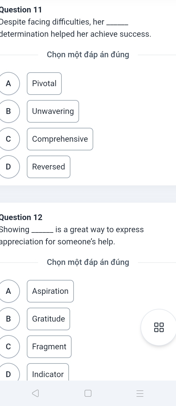 Despite facing difficulties, her_
determination helped her achieve success.
Chọn một đáp án đúng
A Pivotal
B Unwavering
C Comprehensive
D Reversed
Question 12
Showing _is a great way to express
appreciation for someone's help.
Chọn một đáp án đúng
A Aspiration
B Gratitude
C Fragment
D Indicator