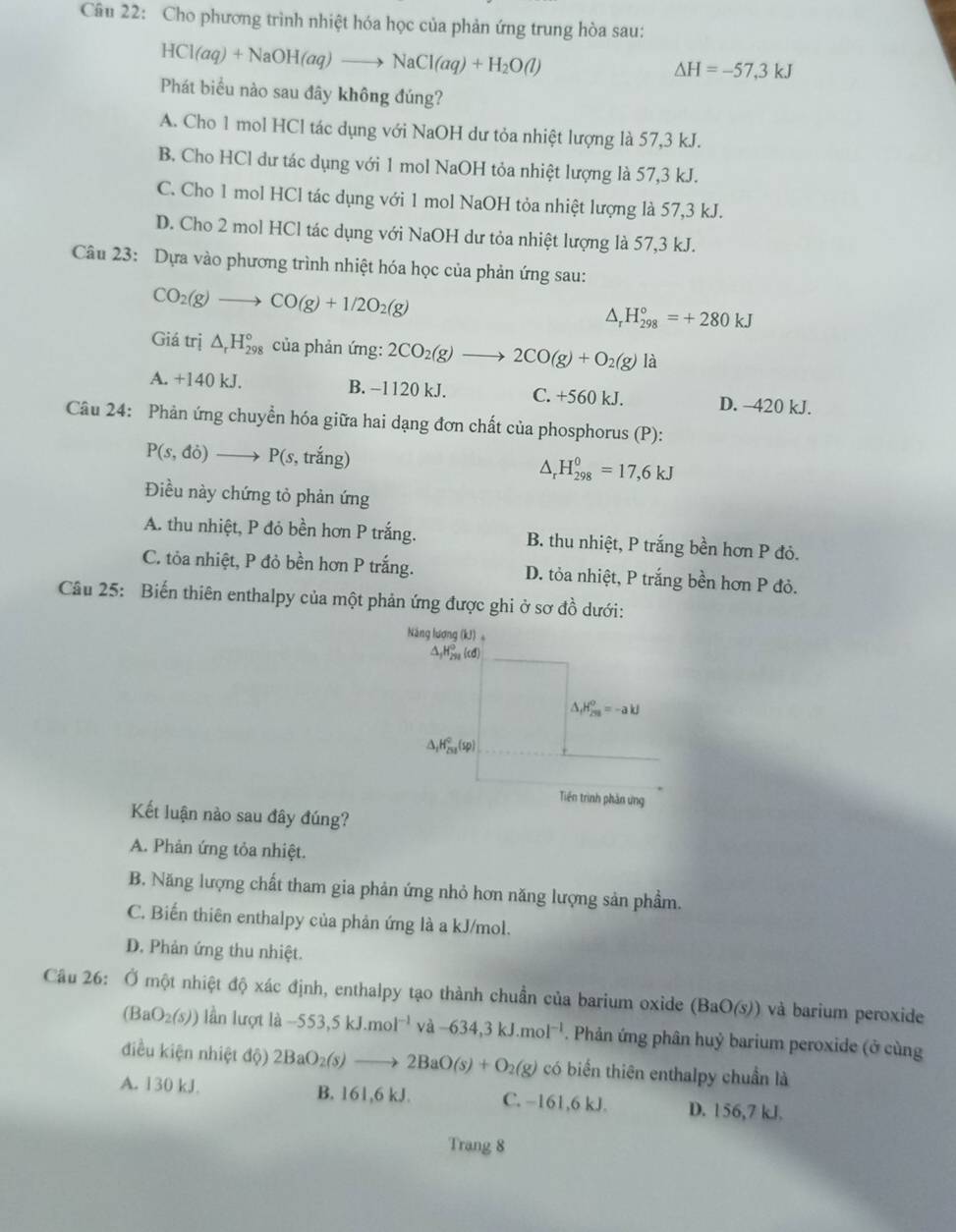 Cho phương trình nhiệt hóa học của phản ứng trung hòa sau:
HCl(aq)+NaOH(aq)to NaCl(aq)+H_2O(l)
△ H=-57,3kJ
Phát biểu nào sau đây không đúng?
A. Cho 1 mol HCl tác dụng với NaOH dư tỏa nhiệt lượng là 57,3 kJ.
B. Cho HCl dư tác dụng với 1 mol NaOH tỏa nhiệt lượng là 57,3 kJ.
C. Cho 1 mol HCl tác dụng với 1 mol NaOH tỏa nhiệt lượng là 57,3 kJ.
D. Cho 2 mol HCl tác dụng với NaOH dư tỏa nhiệt lượng là 57,3 kJ.
Câu 23: Dựa vào phương trình nhiệt hóa học của phản ứng sau:
CO_2(g)to CO(g)+1/2O_2(g)
△ _rH_(298)°=+280kJ
Giá trị △ _rH_(298)° của phản ứng: 2CO_2(g)to 2CO(g)+O_2(g) là
A. +140 kJ. B. −1120 kJ. C. +560 kJ. D. -420 kJ.
Câu 24: Phản ứng chuyển hóa giữa hai dạng đơn chất của phosphorus (P):
P(s,di) to P(s , trắng)
△ _rH_(298)^0=17,6kJ
Điều này chứng tỏ phản ứng
A. thu nhiệt, P đỏ bền hơn P trắng. B. thu nhiệt, P trắng bền hơn P đỏ.
C. tỏa nhiệt, P đỏ bền hơn P trắng. D. tỏa nhiệt, P trắng bền hơn P đỏ.
Câu 25: Biến thiên enthalpy của một phản ứng được ghi ở sơ đồ dưới:
Kết luận nào sau đây đúng?
A. Phản ứng tỏa nhiệt.
B. Năng lượng chất tham gia phản ứng nhỏ hơn năng lượng sản phẩm.
C. Biến thiên enthalpy của phản ứng là a kJ/mol.
D. Phản ứng thu nhiệt.
Câu 26: Ở một nhiệt độ xác định, enthalpy tạo thành chuần của barium oxide (BaO(s)) và barium peroxide
(BaO_2(s)) lần lượt lhat a-553,5kJ.mol^(-1) va-634,3kJ.mol^(-1). Phản ứng phân huỷ barium peroxide (ở cùng
điều kiện nhiệt độ) 2BaO_2(s)to 2BaO(s)+O_2(g) có biển thiên enthalpy chuẩn là
A. 130 kJ. B. 161,6 kJ. C. −161,6 kJ. D. 156,7 kJ.
Trang 8