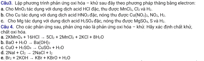 Lập phương trình phản ứng oxi hóa - khử sau đây theo phương pháp thăng bằng electron:
a. Cho MnO_2 tác dụng với dung dịch acid HCI đặc, thu được MnCl_2, Cl_2 và H_2. 
b. Cho Cu tác dụng với dung dịch acid HNO_3 đặc, nóng thu được Cu(NO_3)_2, NO_2, H_2. 
c. Cho Mg tác dụng với dung dịch acid H_2SO_4 đặc, nóng thu được MgSO₄, S và H_2. 
Câu 4. Cho các phản ứng sau, phản ứng nào là phản ứng oxi hóa - khử. Hãy xác định chất khử,
chất oxi hóa.
a. 2KMnO_4+16HClto 5Cl_2+2MnCl_2+2KCl+8H_2O
b. BaO+H_2Oto Ba(OH)_2
C. CuO+H_2SO_4to CuSO_4+H_2O
d. 2NaI+Cl_2to 2NaCl+I_2
e. Br_2+2KOHto KBr+KBrO+H_2O