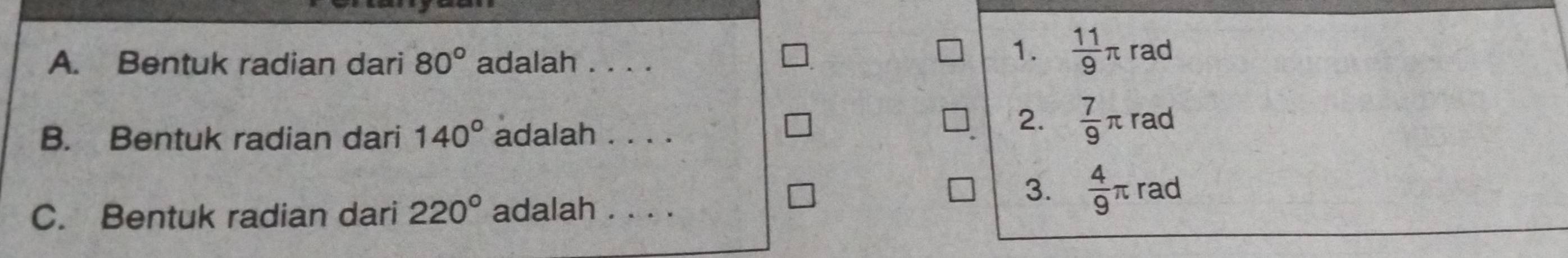 Bentuk radian dari 80° adalah . . . .
1.  11/9 π rad
2.  7/9 π
B. Bentuk radian dari 140° adalah . . . . rad
C. Bentuk radian dari 220° adalah . . . .
3.  4/9 π rad