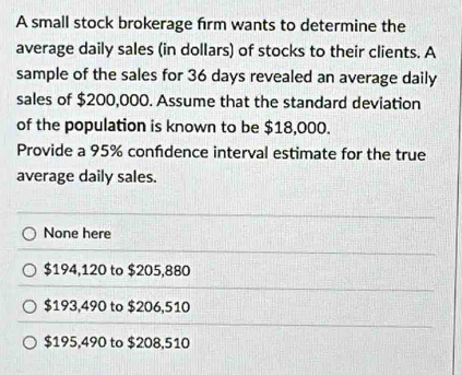 A small stock brokerage frm wants to determine the
average daily sales (in dollars) of stocks to their clients. A
sample of the sales for 36 days revealed an average daily
sales of $200,000. Assume that the standard deviation
of the population is known to be $18,000.
Provide a 95% confdence interval estimate for the true
average daily sales.
None here
$194,120 to $205,880
$193,490 to $206,510
$195,490 to $208,510