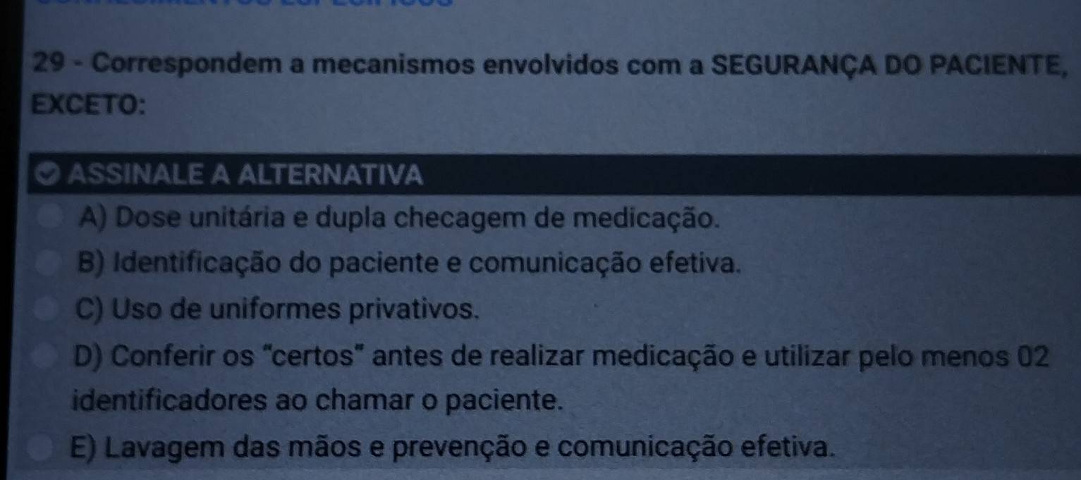 Correspondem a mecanismos envolvidos com a SEGURANÇA DO PACIENTE,
EXCETO:
ASSINALE A ALTERNATIVA
A) Dose unitária e dupla checagem de medicação.
B) Identificação do paciente e comunicação efetiva.
C) Uso de uniformes privativos.
D) Conferir os "certos" antes de realizar medicação e utilizar pelo menos 02
identificadores ao chamar o paciente.
E) Lavagem das mãos e prevenção e comunicação efetiva.