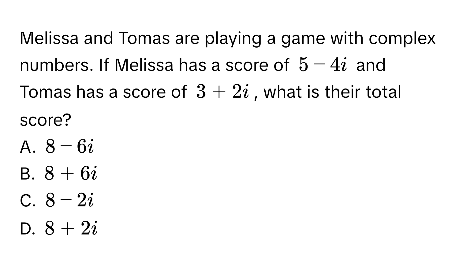 Melissa and Tomas are playing a game with complex numbers. If Melissa has a score of $5 - 4i$ and Tomas has a score of $3 + 2i$, what is their total score? 
A. $8 - 6i$
B. $8 + 6i$
C. $8 - 2i$
D. $8 + 2i$