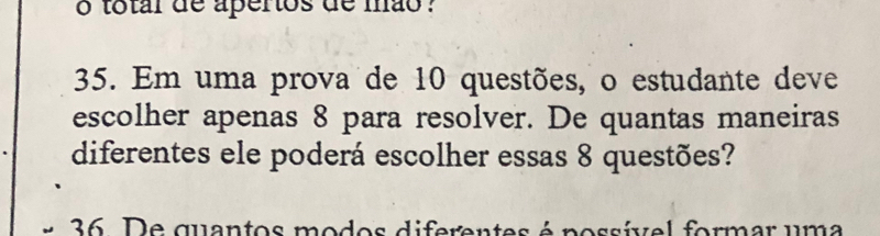 total de aperos de mão ? 
35. Em uma prova de 10 questões, o estudante deve 
escolher apenas 8 para resolver. De quantas maneiras 
diferentes ele poderá escolher essas 8 questões? 
36. De quantos modos diferentes é possível formar uma