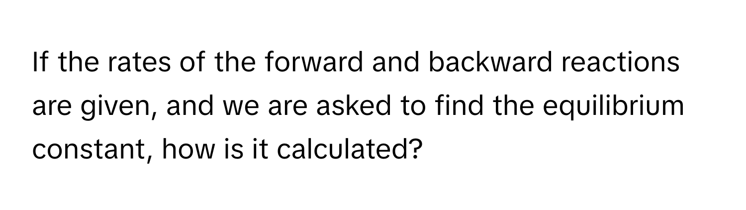 If the rates of the forward and backward reactions are given, and we are asked to find the equilibrium constant, how is it calculated?