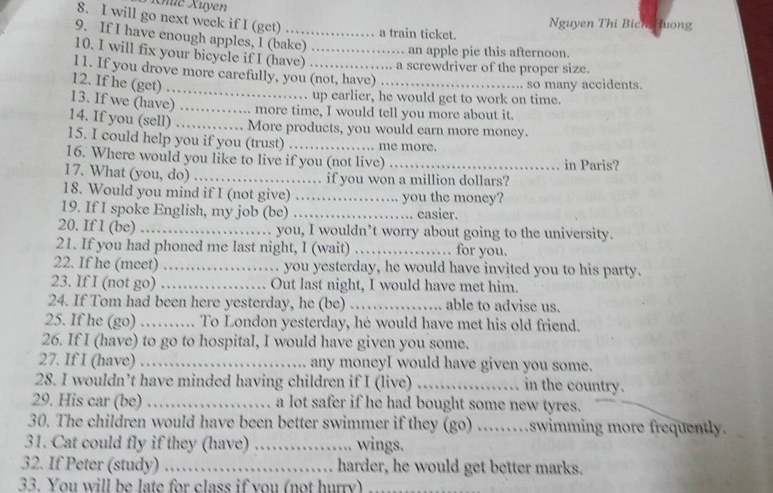 Khúc Xuyen
8. I will go next week if I (get)
Nguyen Thi Bich Huong
a train ticket.
9. If I have enough apples, I (bake)
10. I will fix your bicycle if I (have)_
an apple pie this afternoon.
a screwdriver of the proper size.
11. If you drove more carefully, you (not, have)
12. If he (get) __so many accidents.
13. If we (have)_
up earlier, he would get to work on time.
more time, I would tell you more about it.
14. If you (sell)_
More products, you would earn more money.
15. I could help you if you (trust) _. me more.
16. Where would you like to live if you (not live) _in Paris?
17. What (you, do) _if you won a million dollars?
18. Would you mind if I (not give) _you the money?
19. If I spoke English, my job (be) _easier.
20. If I (be) _.. you, I wouldn’t worry about going to the university.
21. If you had phoned me last night, I (wait) _. for you.
22. If he (meet) _.. you yesterday, he would have invited you to his party.
23. If I (not go) _Out last night, I would have met him.
24. If Tom had been here yesterday, he (be) _able to advise us.
25. If he (go) _... To London yesterday, he would have met his old friend.
26. If I (have) to go to hospital, I would have given you some.
27. If I (have) _any moneyI would have given you some.
28. I wouldn’t have minded having children if I (live) _in the country.
29. His car (be) _a lot safer if he had bought some new tyres.
30. The children would have been better swimmer if they (go) ……swimming more frequently.
31. Cat could fly if they (have) _wings.
32. If Peter (study) ._ harder, he would get better marks.
33. You will be late for class if you (not hurry)