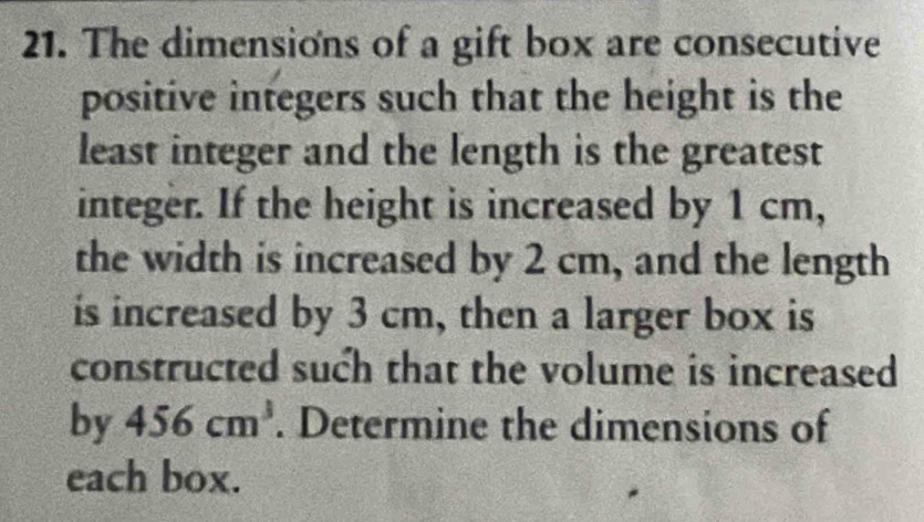 The dimensions of a gift box are consecutive 
positive integers such that the height is the 
least integer and the length is the greatest 
integer. If the height is increased by 1 cm, 
the width is increased by 2 cm, and the length 
is increased by 3 cm, then a larger box is 
constructed such that the volume is increased 
by 456cm^3. Determine the dimensions of 
each box.