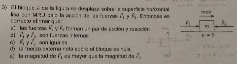 El bloque A de la figura se desplaza sobre la superficie horizontal
lisa con MRU bajo la acción de las fuerzas vector F_1 y vector F_2. Entonces es
correcto afirmar que:
a) las fuerzas vector F_1 y vector F_2 forman un par de acción y reacción
b) vector F_1 y vector F_2 son fuerzas internas
c) vector F_1 y vector F_2 son iguales
d) la fuerza externa neta sobre el bloque es nula
e) la magnitud de vector F_1 es mayor que la magnitud de vector F_2