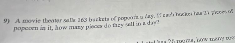 A movie theater sells 163 buckets of popcorn a day. If each bucket has 21 pieces of 
popcorn in it, how many pieces do they sell in a day? 
has 26 rooms, how many roo