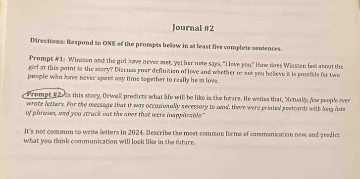 Journal #2 
Directions: Respond to ONE of the prompts below in at least five complete sentences. 
Prompt #1: Winston and the girl have never met, yet her note says, “I love you.” How does Winston feel about the 
girl at this point in the story? Discuss your definition of love and whether or not you believe it is possible for two 
people who have never spent any time together to really be in love. 
Prompt #2: In this story, Orwell predicts what life will be like in the future. He writes that, "Actually, few people ever 
wrote letters. For the message that it was occasionally necessary to send, there were printed postcards with long lists 
of phrases, and you struck out the ones that were inapplicable." 
It’s not common to write letters in 2024. Describe the most common forms of communication now, and predict 
what you think communication will look like in the future.