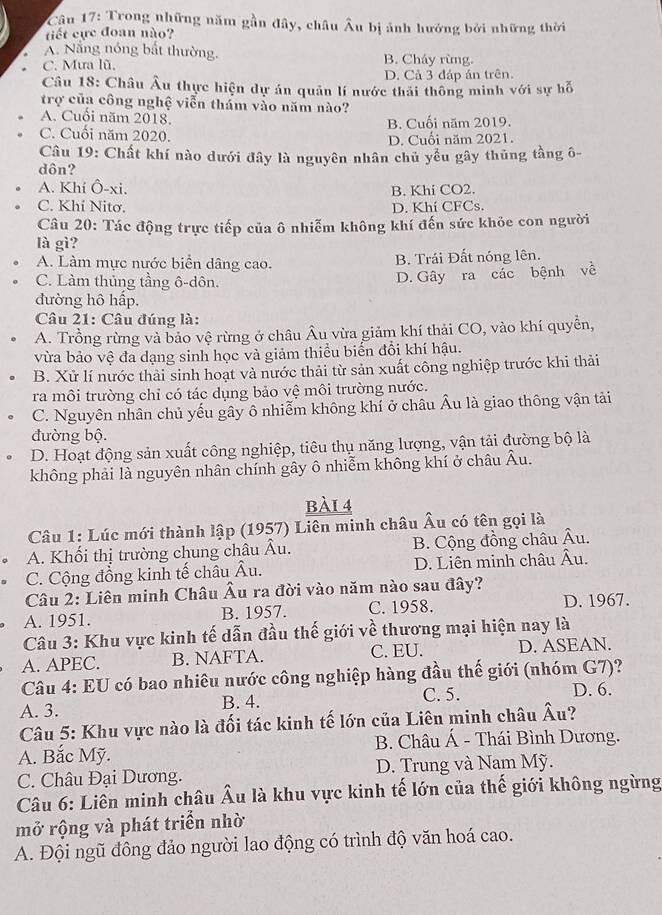 Trong những năm gần đây, châu Âu bị ảnh hướng bởi những thời
tiết cực đoan nào?
A. Nắng nóng bất thường.
C. Mưa lũ, B. Cháy rừng.
D. Cả 3 đáp án trên.
Câu 18: Châu Âu thực hiện dự án quản lí nước thái thông minh với sự hỗ
trợ của công nghệ viễn thám vào năm nào?
A. Cuối năm 2018.
C. Cuối năm 2020. B. Cuối năm 2019.
D. Cuối năm 2021.
Câu 19: Chất khí nào dưới đây là nguyên nhân chủ yểu gây thủng tầng ô-
dôn?
A. Khí Ô-xi. B. Khi CO2.
C. Khí Nitơ.
D. Khí CFCs.
Câu 20: Tác động trực tiếp của ô nhiễm không khí đến sức khỏe con người
là gì?
A. Làm mực nước biển dâng cao. B. Trái Đất nóng lên.
C. Làm thủng tầng ô-dôn.
D. Gây ra các bệnh về
đường hô hấp,
Câu 21: Câu đúng là:
A. Trồng rừng và bảo vệ rừng ở châu Âu vừa giảm khí thải CO, vào khí quyền,
vừa bảo vệ đa dạng sinh học và giảm thiểu biển đổi khí hậu.
B. Xử lí nước thải sinh hoạt và nước thải từ sản xuất công nghiệp trước khi thải
ra môi trường chỉ có tác dụng bảo vệ môi trường nước.
C. Nguyên nhân chủ yếu gây ô nhiễm không khí ở châu Âu là giao thông vận tải
đường bộ.
D. Hoạt động sản xuất công nghiệp, tiêu thụ năng lượng, vận tải đường bộ là
không phải là nguyên nhân chính gây ô nhiễm không khí ở châu Âu.
bài 4
Câu 1: Lúc mới thành lập (1957) Liên minh châu Âu có tên gọi là
A. Khối thị trường chung châu Âu. B. Cộng đồng châu Âu.
C. Cộng đồng kinh tế châu Âu. D. Liên minh châu Âu.
Câu 2: Liên minh Châu Âu ra đời vào năm nào sau đây?
A. 1951. B. 1957. C. 1958. D. 1967.
Câu 3: Khu vực kinh tế dẫn đầu thế giới về thương mại hiện nay là
A. APEC. B. NAFTA. C. EU. D. ASEAN.
Câu 4: EU có bao nhiêu nước công nghiệp hàng đầu thế giới (nhóm G7)?
A. 3. B. 4. C. 5. D. 6.
Câu 5: Khu vực nào là đối tác kinh tế lớn của Liên minh châu Âu?
A. Bắc Mỹ.  B. Châu Á - Thái Bình Dương.
C. Châu Đại Dương. D. Trung và Nam Mỹ.
Câu 6: Liên minh châu Âu là khu vực kinh tế lớn của thế giới không ngừng
mở rộng và phát triển nhờ
A. Đội ngũ đông đảo người lao động có trình độ văn hoá cao.