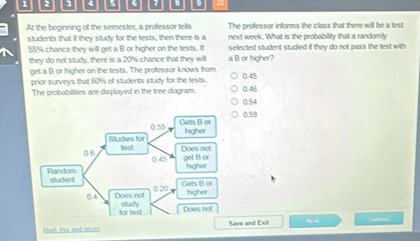 1 2 3 4 5 6 7 8 9 10
At the beginning of the semester, a professor tells The professor informs the class that there will be a test
students that if they study for the tests, then there is a next week. What is the probability that a randomly
55% chance they will get a B or higher on the tests. If selected student studied if they do not pass the test with
they do not study, there is a 20% chance that they will a B or higher?
get a B or higher on the tests. The professor knows from
prior surveys that 60% of students study for the tests. 0.45
The probabilities are displayed in the tree diagram. 0.46
0.54
0.59
Mark this and return Save and Exit Ned Subent