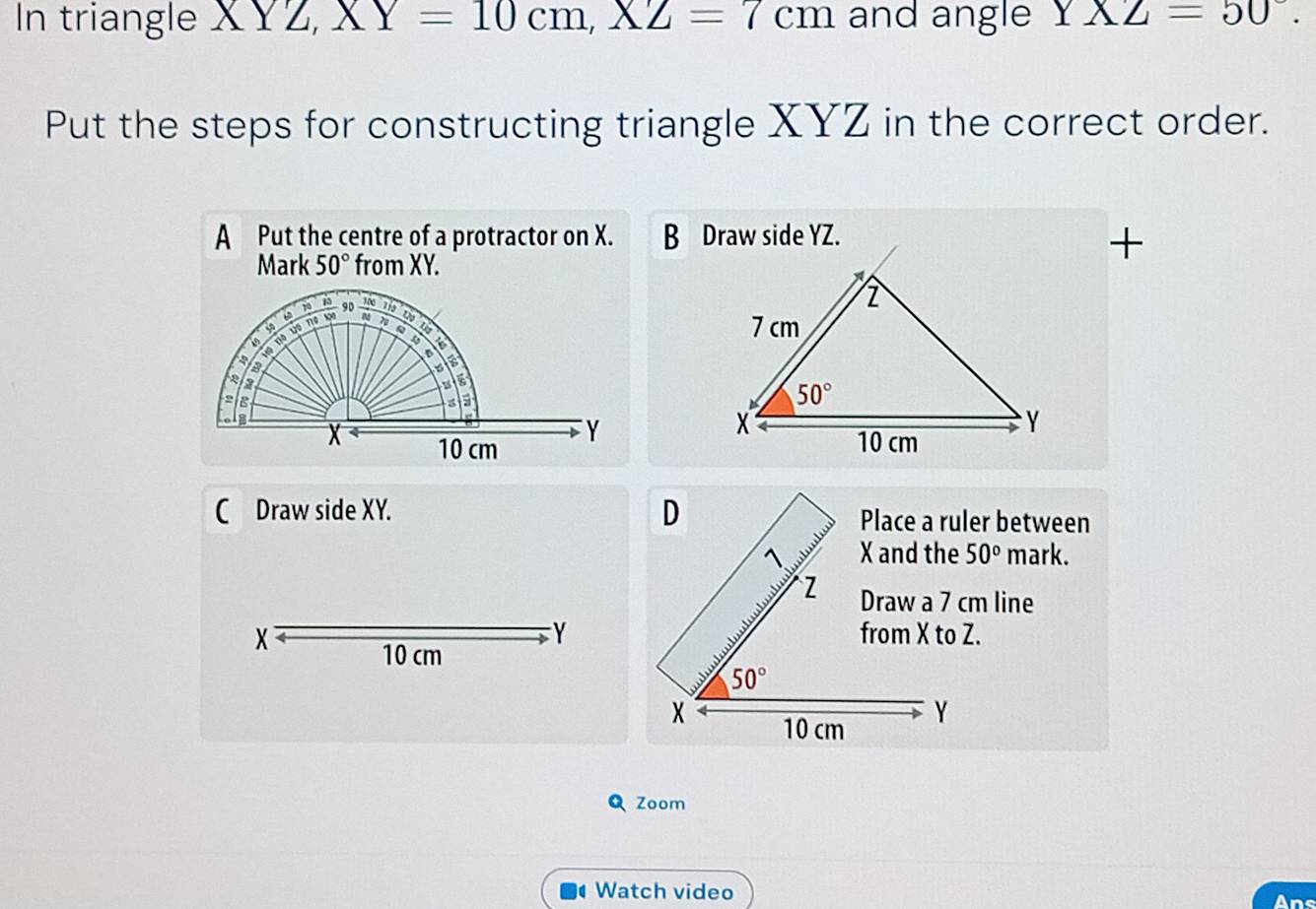 In triangle XYZ,XY=10cm,XZ=7cm and angle Y* Z=50°.
Put the steps for constructing triangle XYZ in the correct order.
A Put the centre of a protractor on X. 
+
Mark 50° from XY.

C Draw side XY. Place a ruler between
50° mark.
Y
Draw a 7 cm line
X 
10 cm
Zoom
Watch video
Ans