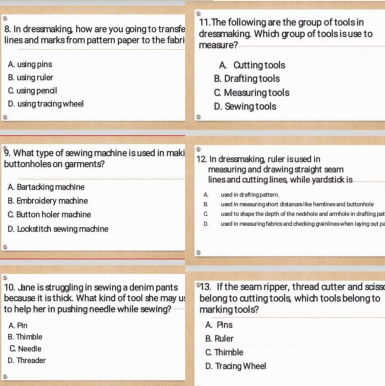 The following are the group of tools in
8. In dressmaking, how are you going to transfe dressmaking. Which group of tools is use to
lines and marks from pattern paper to the fabri measure?
A. using pins A. Cutting tools
B. using ruler B. Drafting tools
C. using pencil C. Measuring tools
D. using tracing wheel
D. Sewing tools
9. What type of sewing machine is used in maki
buttonholes on garments?
12. In dressmaking, ruler is used in
measuring and drawing straight seam
lines and cutting lines, while yardstick is
A. Bartacking machine
A. used in drafting pattern.
B. Embroidery machine
B. used in measuring short distances like hemlines and buttonhole
C. Button holer machine C. used to shape the depth of the neckhole and armhole in drafting pat
D. used in measuring fabrics and checking grainlines when laying out pa
D. Lockstitch sewing machine
10. Jane is struggling in sewing a denim pants 13. If the seam ripper, thread cutter and sciss
because it is thick. What kind of tool she may us belong to cutting tools, which tools belong to
to help her in pushing needle while sewing? marking tools?
A. Pin A. Pins
B. Thimble B. Ruler
C. Needle
C. Thimble
D. Threader
D. Tracing Wheel