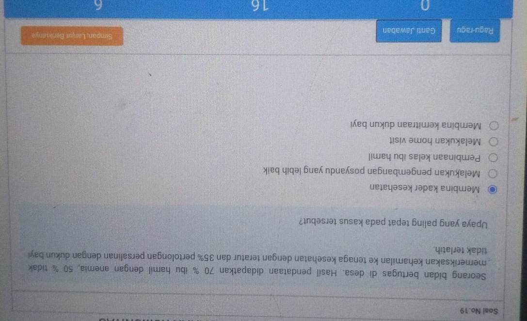 Soal No.19
Seorang bidan bertugas di desa. Hasil pendataan didapatkan 70 % ibu hamil dengan anemia, 50 % tidak
memeriksakan kehamilan ke tenaga kesehatan dengan teratur dan 35% pertolongan persalinan dengan dukun bay
tidak terlatih.
Upaya yang paling tepat pada kasus tersebut?
Membina kader kesehatan
Melakukan pengembangan posyandu yang lebih baik
Pembinaan kelas ibu hamil
Melakukan home visit
Membina kemitraan dukun bayi
Simpan, Lanjut Betilanys
Ragu-ragu Ganti Jawaban
16