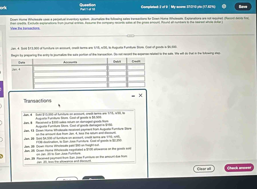 ork Question Completed: 2 of 9 │ My score: 37/210 pts (17.62%) Save 
Part 1 of 10 
Down Home Wholesale uses a perpetual inventory system. Journalize the following sales transactions for Down Home Wholesale. Explanations are not required. (Record debits first, 
then credits. Exclude explanations from journal entries. Assume the company records sales at the gross amount. Round all numbers to the nearest whole dollar.) 
View the transactions. 
Jan. 4. Sold $13,000 of furniture on account, credit terms are 1/15, n/30, to Augusta Furniture Store. Cost of goods is $6,500. 
Begin by preparing the entry to journalize the sale portion of the transaction. Do not record the expense related to the sale. We will do that in the following step. 
× 
Transactions 
Jan. 4 Sold $13,000 of furniture on account, credit terms are 1/15, n/30, to 
Augusta Furniture Store. Cost of goods is $6,500. 
Jan. 8 Received a $300 sales return on damaged goods from 
Augusta Furniture Store. Cost of goods damaged is $150. 
Jan. 13 Down Home Wholesale received payment from Augusta Furniture Store 
on the amount due from Jan. 4, less the return and discount. 
Jan. 20 Sold $4,500 of furniture on account, credit terms are 1/10, n/45, 
FOB destination, to San Jose Furniture. Cost of goods is $2,250. 
Jan. 20 Down Home Wholesale paid $80 on freight out. 
Jan. 25 Down Home Wholesale negotiated a $100 allowance on the goods sold 
on Jan. 20 to San Jose Furniture. 
Jan. 29 Received payment from San Jose Furniture on the amount due from 
Jan. 20, less the allowance and discount. 
Clear all Check answer