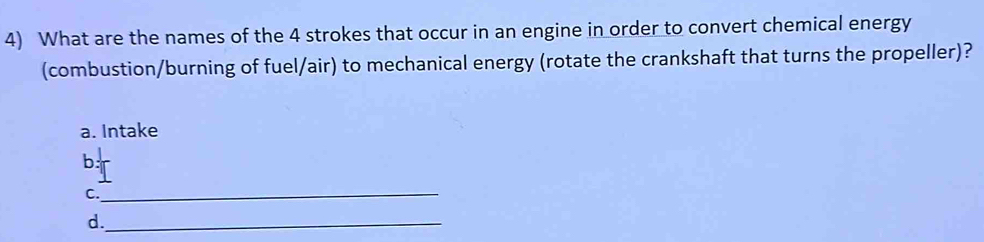 What are the names of the 4 strokes that occur in an engine in order to convert chemical energy 
(combustion/burning of fuel/air) to mechanical energy (rotate the crankshaft that turns the propeller)?