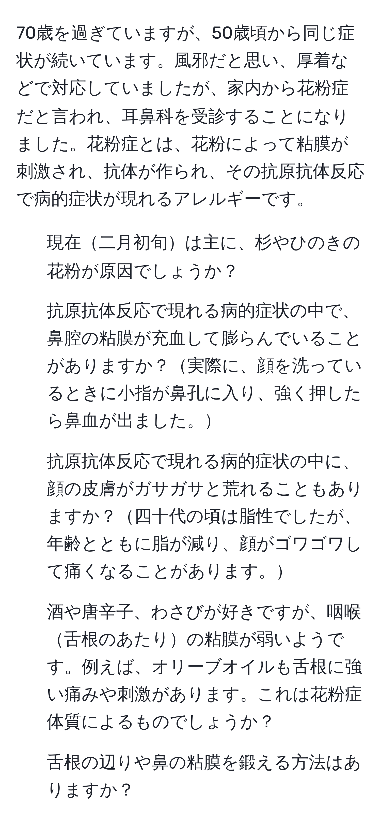 70歳を過ぎていますが、50歳頃から同じ症状が続いています。風邪だと思い、厚着などで対応していましたが、家内から花粉症だと言われ、耳鼻科を受診することになりました。花粉症とは、花粉によって粘膜が刺激され、抗体が作られ、その抗原抗体反応で病的症状が現れるアレルギーです。

1. 現在二月初旬は主に、杉やひのきの花粉が原因でしょうか？

2. 抗原抗体反応で現れる病的症状の中で、鼻腔の粘膜が充血して膨らんでいることがありますか？実際に、顔を洗っているときに小指が鼻孔に入り、強く押したら鼻血が出ました。

3. 抗原抗体反応で現れる病的症状の中に、顔の皮膚がガサガサと荒れることもありますか？四十代の頃は脂性でしたが、年齢とともに脂が減り、顔がゴワゴワして痛くなることがあります。

4. 酒や唐辛子、わさびが好きですが、咽喉舌根のあたりの粘膜が弱いようです。例えば、オリーブオイルも舌根に強い痛みや刺激があります。これは花粉症体質によるものでしょうか？

5. 舌根の辺りや鼻の粘膜を鍛える方法はありますか？