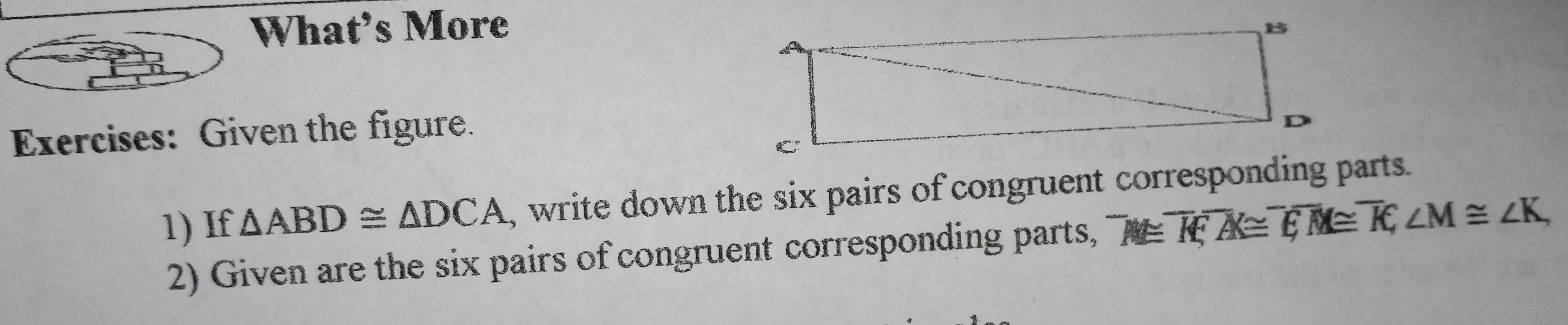 What’s More 
Exercises: Given the figure. 
1) If △ ABD≌ △ DCA , write down the six pairs of congruent corresponding parts. 
2) Given are the six pairs of congruent corresponding parts, ^-M≌ overline K, ^-A≌ overline EM≌ overline KA, ∠ M≌ ∠ K,