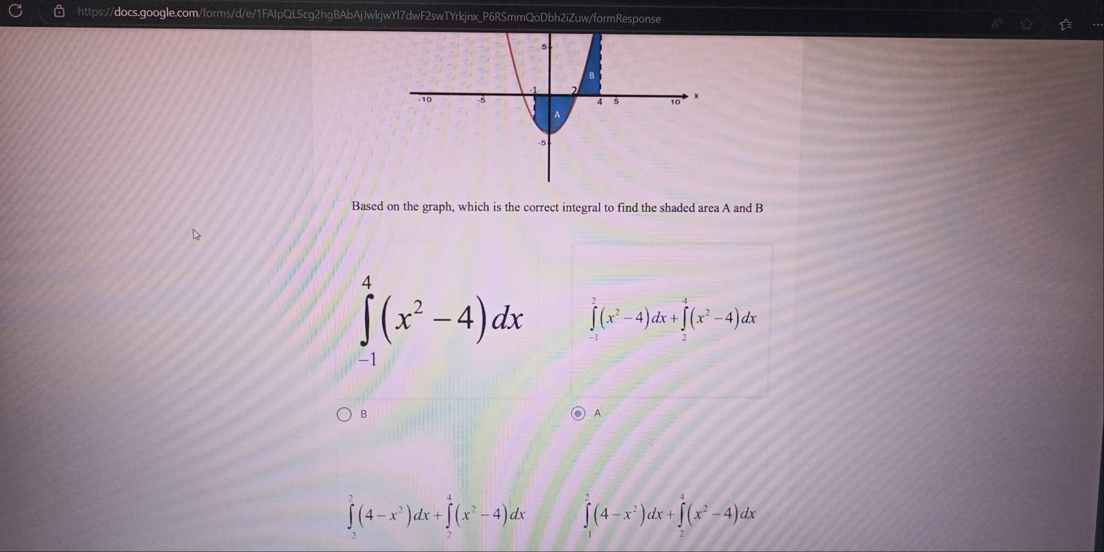 Based on the graph, which is the correct integral to find the shaded area A and B
∈tlimits _(-1)^4(x^2-4)dx ∈tlimits _(-1)^2(x^2-4)dx+∈tlimits _2^(4(x^2)-4)dx
B
A
∈t _2^(2(4-x^2))dx+∈tlimits _2^(4(x^2)-4)dx ∈tlimits _0^(2(4-x^2))dx+∈tlimits _0^(4(x^2)-4)dx