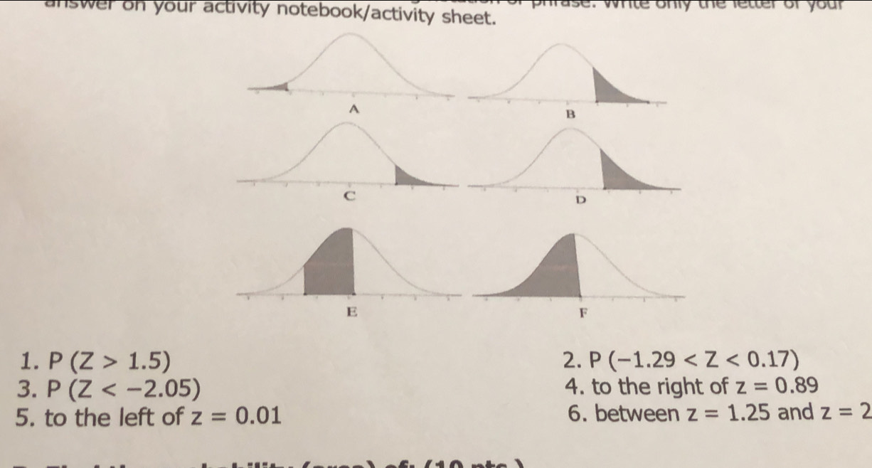 answer on your activity notebook/activity sheet. ase. whte only the letter of your 
1. P(Z>1.5) 2. P(-1.29
3. P(Z 4. to the right of z=0.89
5. to the left of z=0.01 6. between z=1.25 and z=2