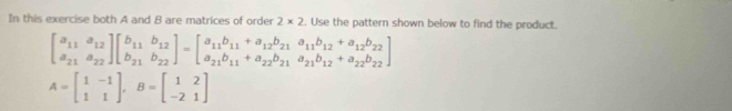 In this exercise both A and B are matrices of order 2* 2. Use the pattern shown below to find the product.
beginbmatrix a_11&a_12 a_21&a_22endbmatrix beginbmatrix b_11&b_12 b_21&b_22endbmatrix =beginbmatrix a_11b_11+a_12b_21&a_11b_12+a_12b_22 a_21b_11+a_22b_21&a_21b_12+a_22b_22endbmatrix
A=beginbmatrix 1&-1 1&1endbmatrix , B=beginbmatrix 1&2 -2&1endbmatrix