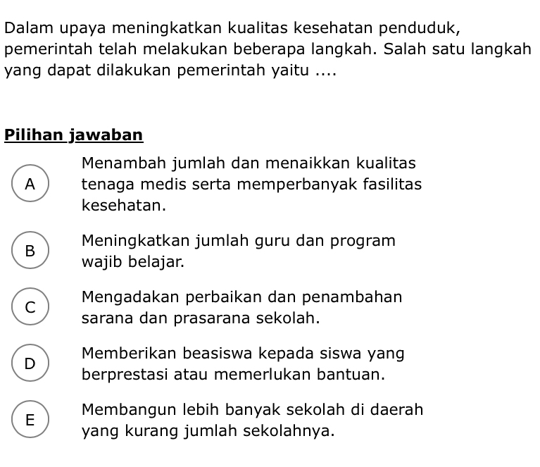 Dalam upaya meningkatkan kualitas kesehatan penduduk,
pemerintah telah melakukan beberapa langkah. Salah satu langkah
yang dapat dilakukan pemerintah yaitu ....
Pilihan jawaban
Menambah jumlah dan menaikkan kualitas
A tenaga medis serta memperbanyak fasilitas
kesehatan.
B Meningkatkan jumlah guru dan program
wajib belajar.
C Mengadakan perbaikan dan penambahan
sarana dan prasarana sekolah.
D Memberikan beasiswa kepada siswa yang
berprestasi atau memerlukan bantuan.
E Membangun lebih banyak sekolah di daerah
yang kurang jumlah sekolahnya.