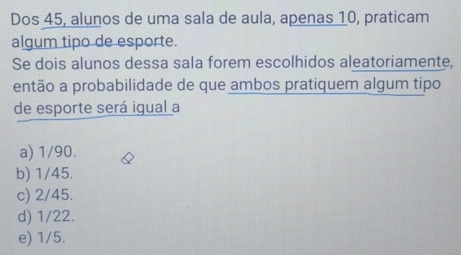 Dos 45, alunos de uma sala de aula, apenas 10, praticam
algum tipo de esporte.
Se dois alunos dessa sala forem escolhidos aleatoriamente,
então a probabilidade de que ambos pratiquem algum tipo
de esporte será igual a
a) 1/90.
b) 1/45.
c) 2/45.
d) 1/22.
e) 1/5.