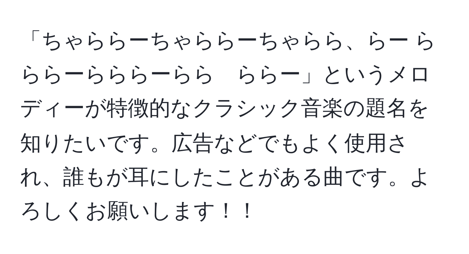 「ちゃららーちゃららーちゃらら、らー らららーらららーらら　ららー」というメロディーが特徴的なクラシック音楽の題名を知りたいです。広告などでもよく使用され、誰もが耳にしたことがある曲です。よろしくお願いします！！