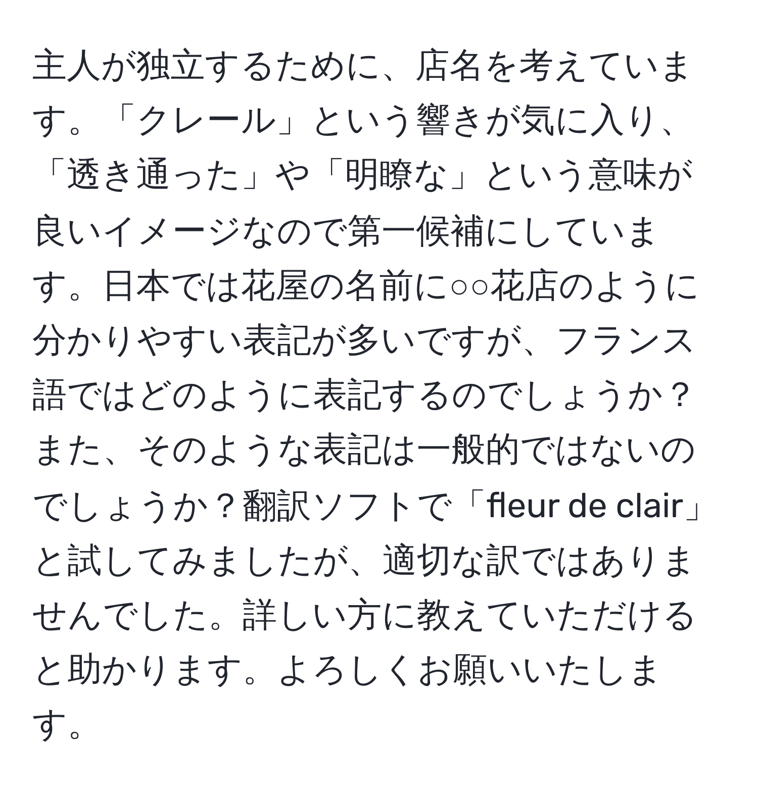 主人が独立するために、店名を考えています。「クレール」という響きが気に入り、「透き通った」や「明瞭な」という意味が良いイメージなので第一候補にしています。日本では花屋の名前に○○花店のように分かりやすい表記が多いですが、フランス語ではどのように表記するのでしょうか？また、そのような表記は一般的ではないのでしょうか？翻訳ソフトで「fleur de clair」と試してみましたが、適切な訳ではありませんでした。詳しい方に教えていただけると助かります。よろしくお願いいたします。