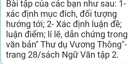 Bài tập của các bạn như sau: 1- 
xác định mục đích, đối tượng 
hướng tới; 2 - Xác định luận đề; 
luận điểm; lí lẽ, dẫn chứng trong 
văn bản" Thư dụ Vương Thông'- 
trang 28 /sách Ngữ Văn tập 2.