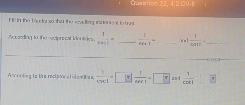 Question 22, 4.2.CV-8 
Fill in the blanks so that the resulting statement is true. 
According to the reciprocal identities,  1/csc t = _  1  1/sec t = _, and  1/cot t = _ . 
According to the reciprocal identities,  1/csc t =□  1/sec t =□ and  1/cot t =□