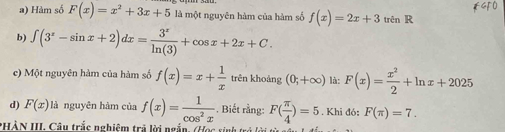 Hàm số F(x)=x^2+3x+5 là một nguyên hàm của hàm số f(x)=2x+3trenR
b) ∈t (3^x-sin x+2)dx= 3^x/ln (3) +cos x+2x+C. 
c) Một nguyên hàm của hàm số f(x)=x+ 1/x  trên khoảng (0;+∈fty ) là: F(x)= x^2/2 +ln x+2025
d) F(x) là nguyên hàm của f(x)= 1/cos^2x . Biết rằng: F( π /4 )=5. Khi đó: F(π )=7. 
PHÀN III. Câu trắc nghiệm trả lời ngắn. (Học sinh trở lời