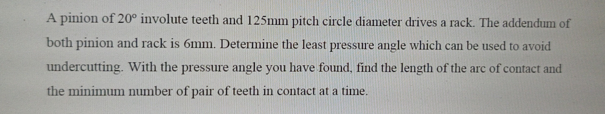 A pinion of 20° involute teeth and 125mm pitch circle diameter drives a rack. The addendum of 
both pinion and rack is 6mm. Determine the least pressure angle which can be used to avoid 
undercutting. With the pressure angle you have found, find the length of the arc of contact and 
the minimum number of pair of teeth in contact at a time.