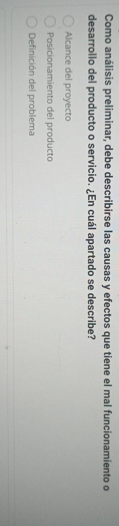 Como análisis preliminar, debe describirse las causas y efectos que tiene el mal funcionamiento o
desarrollo del producto o servicio. ¿En cuál apartado se describe?
Alcance del proyecto
Posicionamiento del producto
Definición del problema