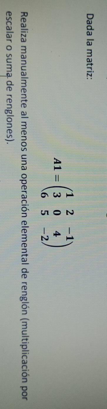 Dada la matriz:
A1=beginpmatrix 1&2&-1 3&0&4 6&5&-2endpmatrix
Realiza manualmente al menos una operación elemental de renglón (multiplicación por 
escalar o suma de renglones).