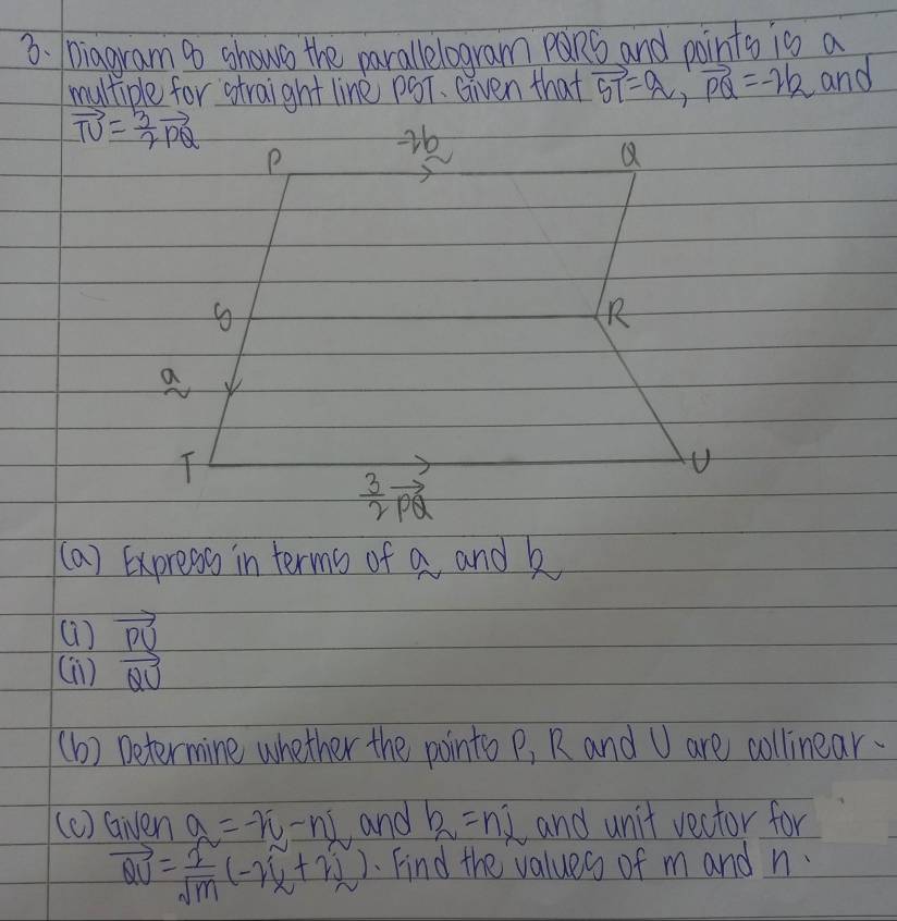 Diagram 9 shows the parallelogram pQRS and points is a
multiple for straight line pST. Given that vector ST=vector PQ=-2b and
(a) Express in terms of a and k
()
(1) vector  PU/QU 
(b) Determine whether the points P, R and U are collinear.
(c) Gien a=-n-nL and b_2=ni and unit vector for
vector QU= I/sqrt(m) (-r_2+r_2). Find the values of m and n.