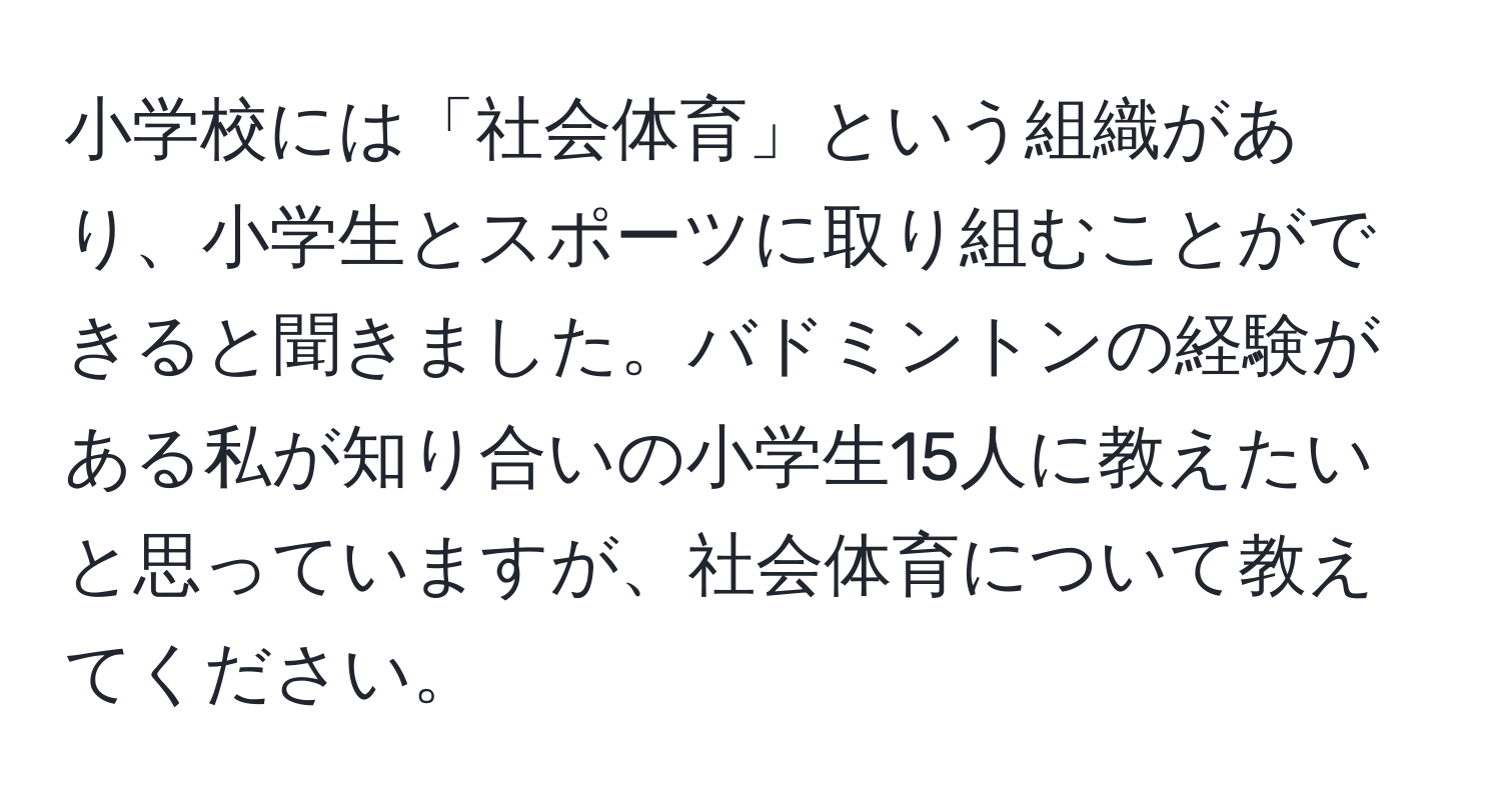 小学校には「社会体育」という組織があり、小学生とスポーツに取り組むことができると聞きました。バドミントンの経験がある私が知り合いの小学生15人に教えたいと思っていますが、社会体育について教えてください。