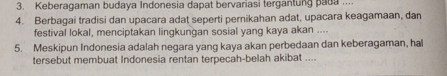 Keberagaman budaya Indonesia dapat bervariasi tergantung pada .... 
4. Berbagai tradisi dan upacara adat seperti pernikahan adat, upacara keagamaan, dan 
festival lokal, menciptakan lingkungan sosial yang kaya akan .... 
5. Meskipun Indonesia adalah negara yang kaya akan perbedaan dan keberagaman, hal 
tersebut membuat Indonesia rentan terpecah-belah akibat ....